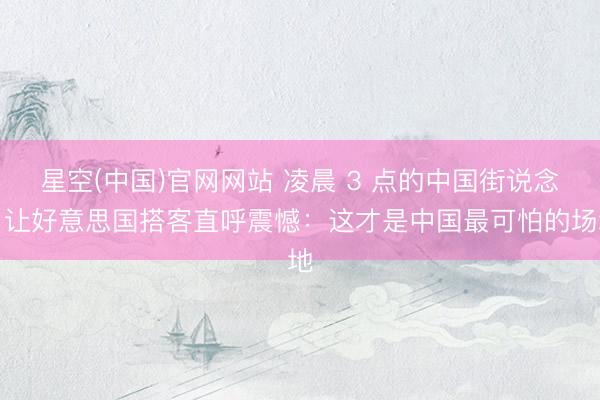 星空(中国)官网网站 凌晨 3 点的中国街说念，让好意思国搭客直呼震憾：这才是中国最可怕的场地
