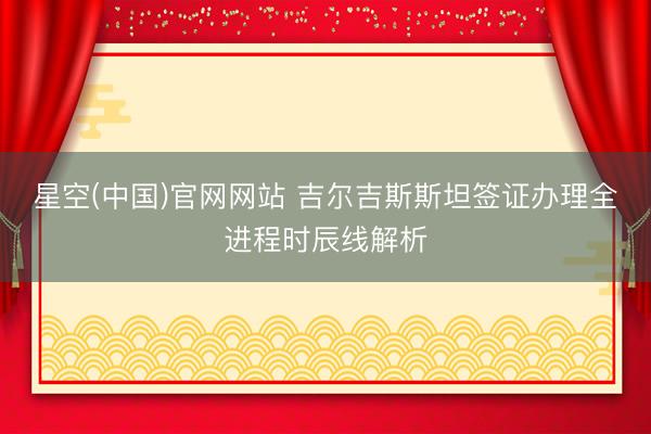 星空(中国)官网网站 吉尔吉斯斯坦签证办理全进程时辰线解析