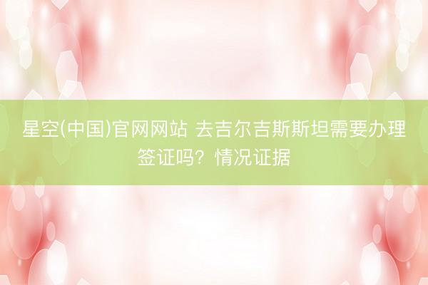 星空(中国)官网网站 去吉尔吉斯斯坦需要办理签证吗？情况证据