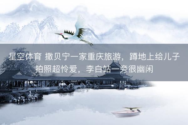星空体育 撒贝宁一家重庆旅游，蹲地上给儿子拍照超怜爱，李白站一旁很幽闲
