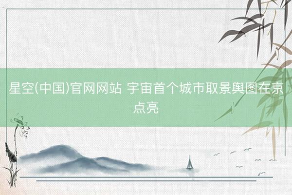 星空(中国)官网网站 宇宙首个城市取景舆图在京点亮