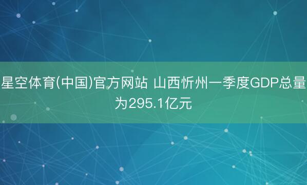 星空体育(中国)官方网站 山西忻州一季度GDP总量为295.1亿元