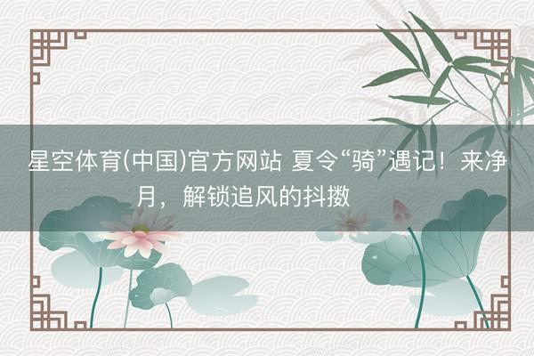 星空体育(中国)官方网站 夏令“骑”遇记！来净月，解锁追风的抖擞࿓࿓࿓