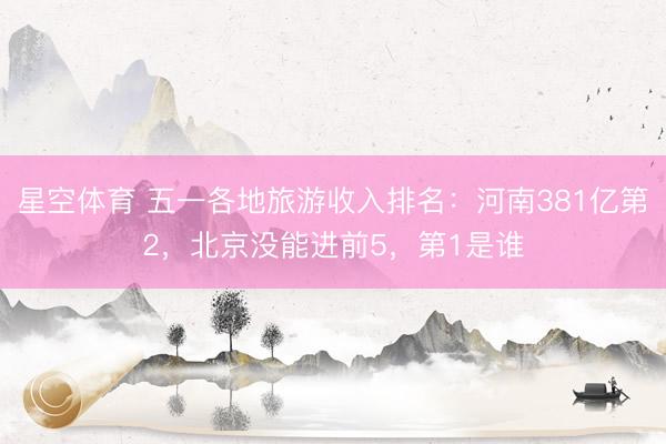 星空体育 五一各地旅游收入排名：河南381亿第2，北京没能进前5，第1是谁