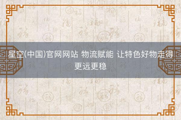 星空(中国)官网网站 物流赋能 让特色好物走得更远更稳