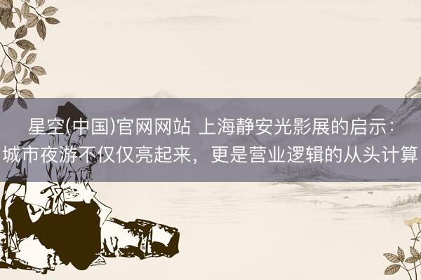 星空(中国)官网网站 上海静安光影展的启示：城市夜游不仅仅亮起来，更是营业逻辑的从头计算