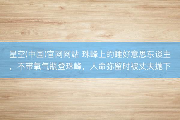 星空(中国)官网网站 珠峰上的睡好意思东谈主，不带氧气瓶登珠峰，人命弥留时被丈夫抛下