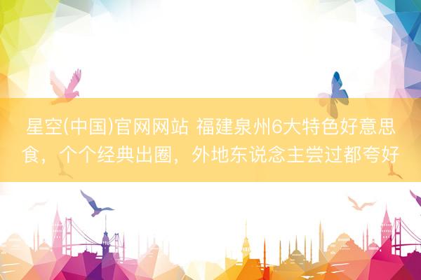星空(中国)官网网站 福建泉州6大特色好意思食，个个经典出圈，外地东说念主尝过都夸好