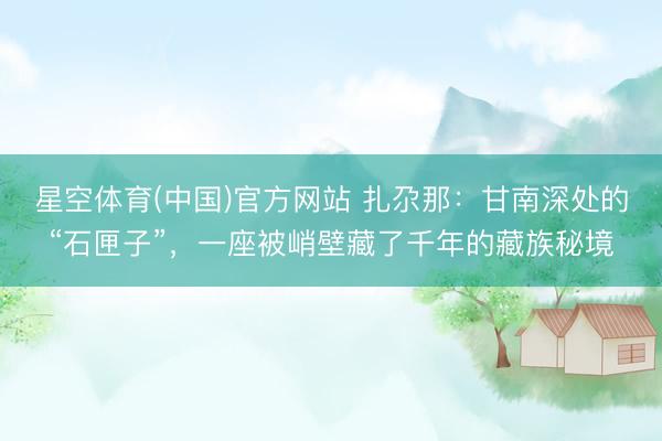 星空体育(中国)官方网站 扎尕那：甘南深处的“石匣子”，一座被峭壁藏了千年的藏族秘境