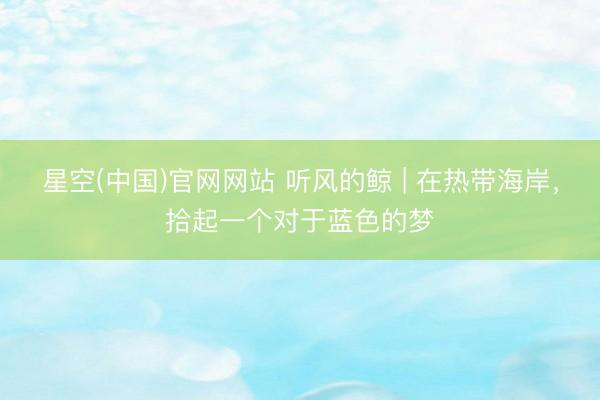 星空(中国)官网网站 听风的鲸 | 在热带海岸，拾起一个对于蓝色的梦