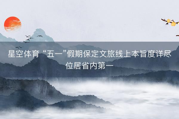 星空体育 “五一”假期保定文旅线上本旨度详尽位居省内第一