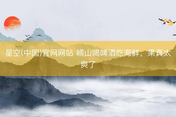 星空(中国)官网网站 崂山喝啤酒吃海鲜，果真太爽了