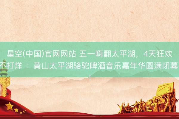 星空(中国)官网网站 五一嗨翻太平湖，4天狂欢不打烊 ：黄山太平湖骆驼啤酒音乐嘉年华圆满闭幕！