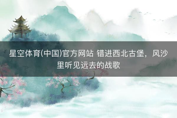 星空体育(中国)官方网站 错进西北古堡，风沙里听见远去的战歌