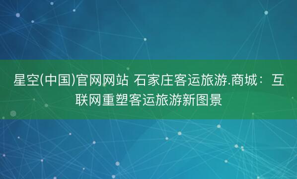 星空(中国)官网网站 石家庄客运旅游.商城：互联网重塑客运旅游新图景