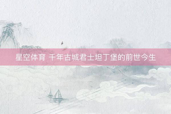 星空体育 千年古城君士坦丁堡的前世今生