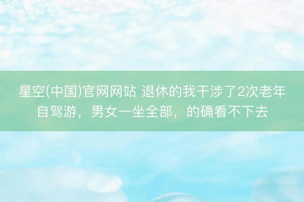 星空(中国)官网网站 退休的我干涉了2次老年自驾游，男女一坐全部，的确看不下去