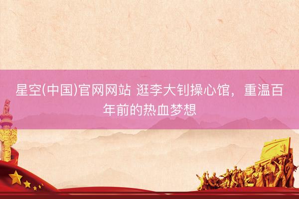 星空(中国)官网网站 逛李大钊操心馆，重温百年前的热血梦想