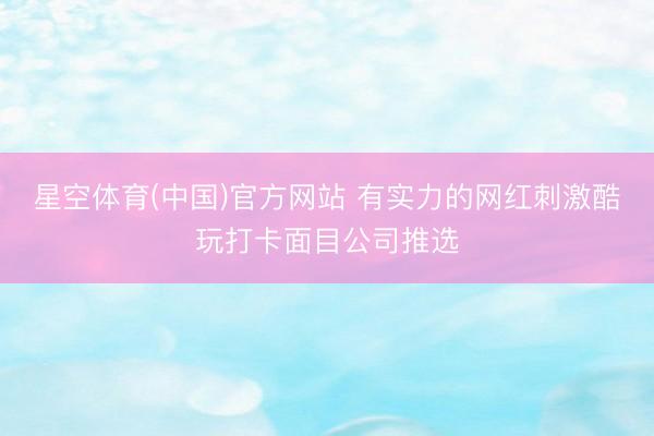 星空体育(中国)官方网站 有实力的网红刺激酷玩打卡面目公司推选