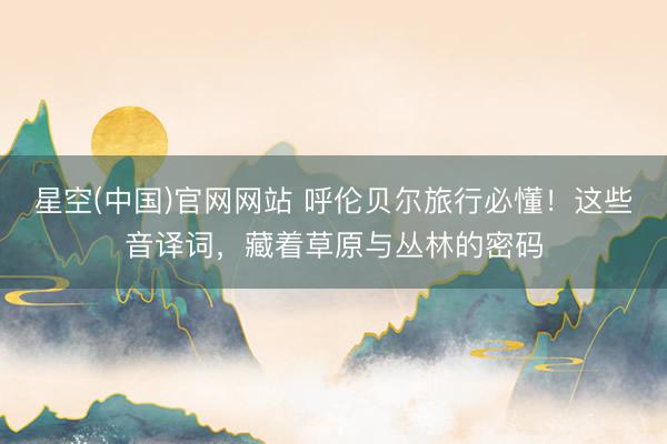 星空(中国)官网网站 呼伦贝尔旅行必懂！这些音译词，藏着草原与丛林的密码