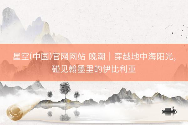 星空(中国)官网网站 晚潮｜穿越地中海阳光，碰见翰墨里的伊比利亚