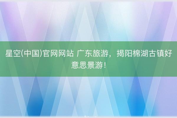星空(中国)官网网站 广东旅游，揭阳棉湖古镇好意思景游！