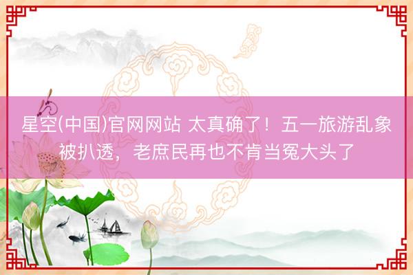 星空(中国)官网网站 太真确了！五一旅游乱象被扒透，老庶民再也不肯当冤大头了