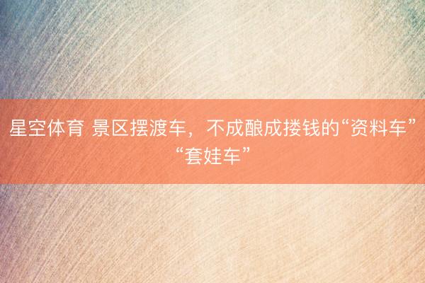 星空体育 景区摆渡车，不成酿成搂钱的“资料车”“套娃车”
