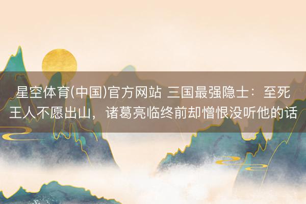 星空体育(中国)官方网站 三国最强隐士：至死王人不愿出山，诸葛亮临终前却憎恨没听他的话
