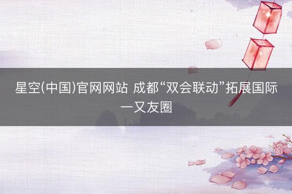 星空(中国)官网网站 成都“双会联动”拓展国际一又友圈