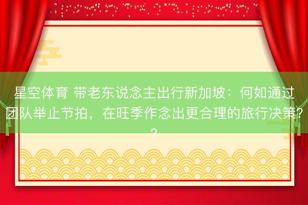 星空体育 带老东说念主出行新加坡：何如通过团队举止节拍，在旺季作念出更合理的旅行决策？