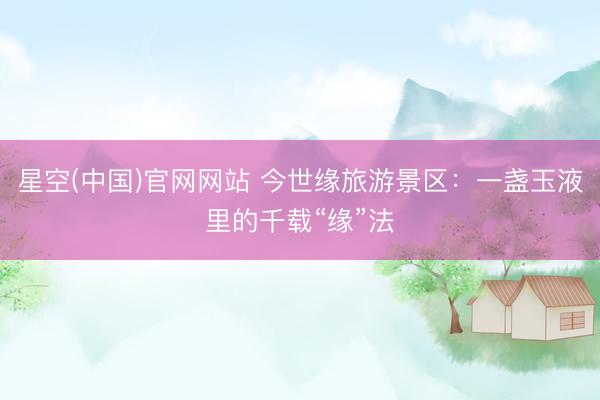 星空(中国)官网网站 今世缘旅游景区：一盏玉液里的千载“缘”法