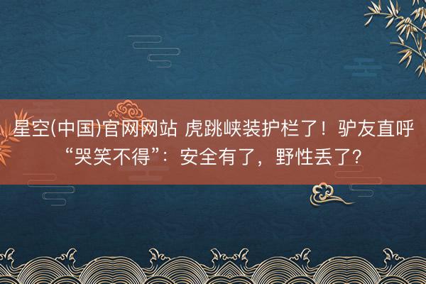 星空(中国)官网网站 虎跳峡装护栏了！驴友直呼“哭笑不得”：安全有了，野性丢了？