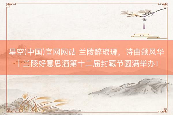 星空(中国)官网网站 兰陵醉琅琊，诗曲颂风华｜兰陵好意思酒第十二届封藏节圆满举办！
