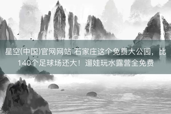 星空(中国)官网网站 石家庄这个免费大公园，比140个足球场还大！遛娃玩水露营全免费