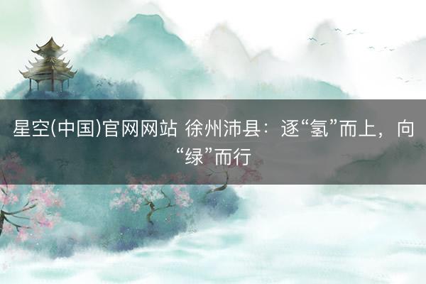 星空(中国)官网网站 徐州沛县：逐“氢”而上，向“绿”而行