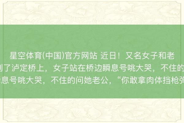 星空体育(中国)官方网站 近日！又名女子和老公到四川甘孜旅游时来到了泸定桥上，女子站在桥边瞬息号咷大哭，不住的问她老公，“你敢拿肉体挡枪弹吗？