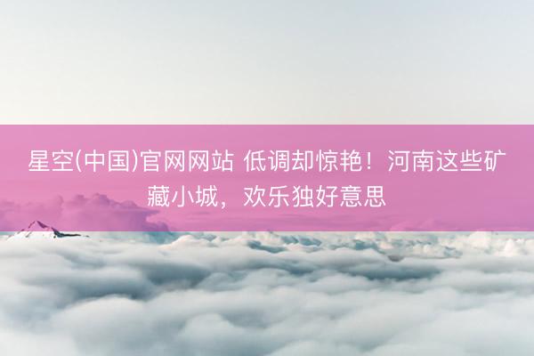 星空(中国)官网网站 低调却惊艳！河南这些矿藏小城，欢乐独好意思