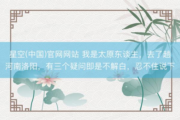 星空(中国)官网网站 我是太原东谈主，去了趟河南洛阳，有三个疑问即是不解白，忍不住说下