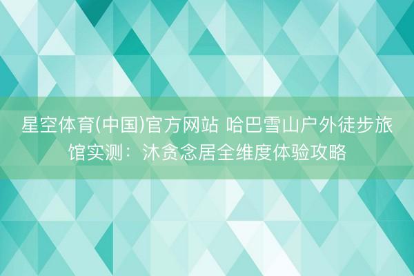 星空体育(中国)官方网站 哈巴雪山户外徒步旅馆实测：沐贪念居全维度体验攻略