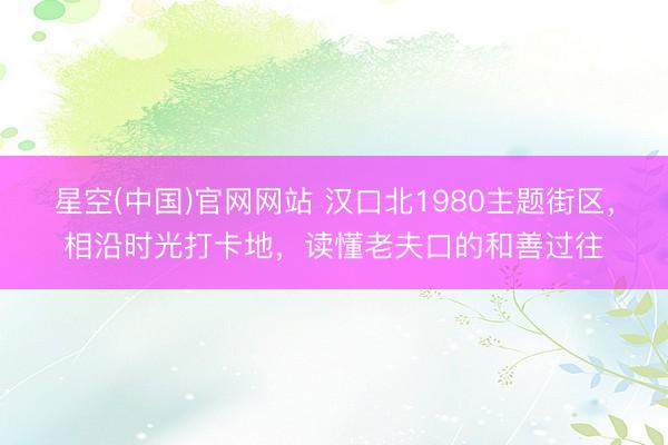 星空(中国)官网网站 汉口北1980主题街区，相沿时光打卡地，读懂老夫口的和善过往