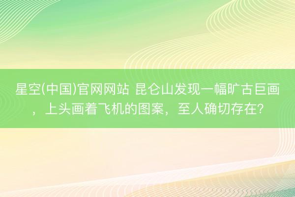星空(中国)官网网站 昆仑山发现一幅旷古巨画，上头画着飞机的图案，至人确切存在？