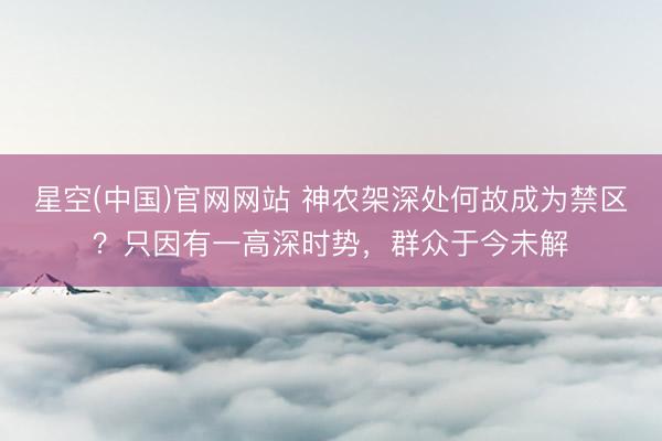 星空(中国)官网网站 神农架深处何故成为禁区？只因有一高深时势，群众于今未解