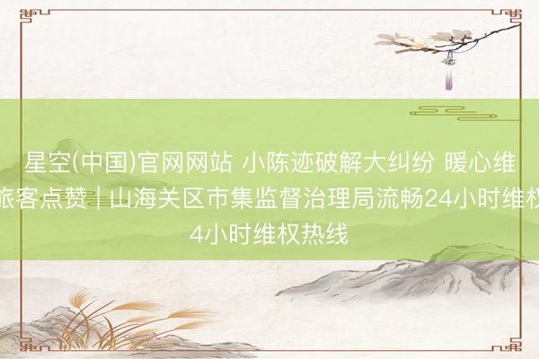 星空(中国)官网网站 小陈迹破解大纠纷 暖心维权获旅客点赞 | 山海关区市集监督治理局流畅24小时维权热线