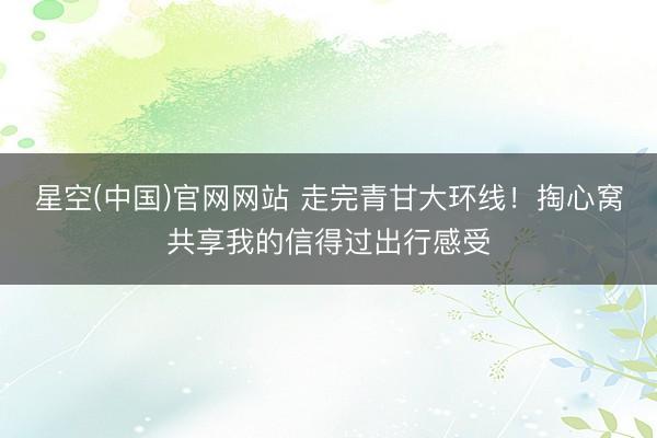 星空(中国)官网网站 走完青甘大环线！掏心窝共享我的信得过出行感受