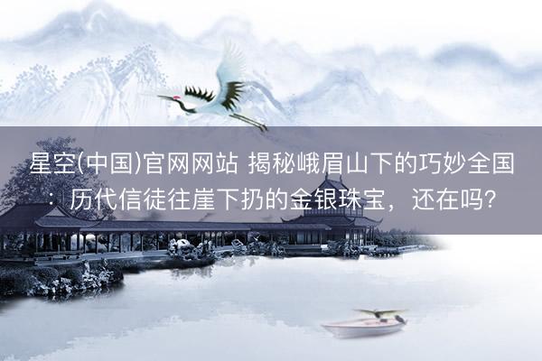 星空(中国)官网网站 揭秘峨眉山下的巧妙全国：历代信徒往崖下扔的金银珠宝，还在吗？