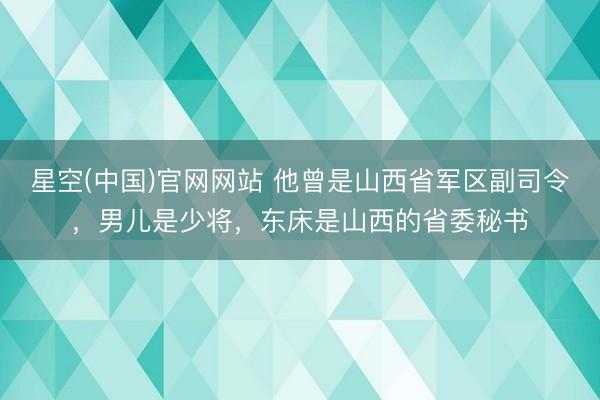 星空(中国)官网网站 他曾是山西省军区副司令，男儿是少将，东床是山西的省委秘书