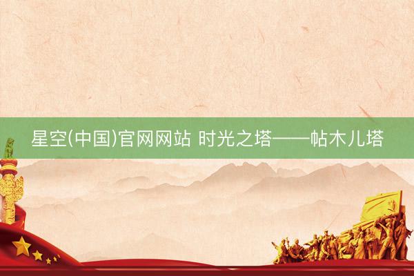 星空(中国)官网网站 时光之塔——帖木儿塔