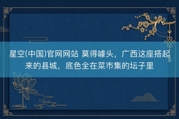 星空(中国)官网网站 莫得噱头，广西这座搭起来的县城，底色全在菜市集的坛子里
