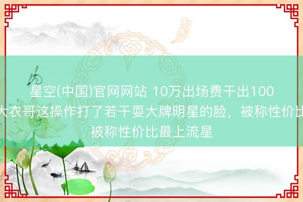 星空(中国)官网网站 10万出场费干出100万排场？大衣哥这操作打了若干耍大牌明星的脸，被称性价比最上流星